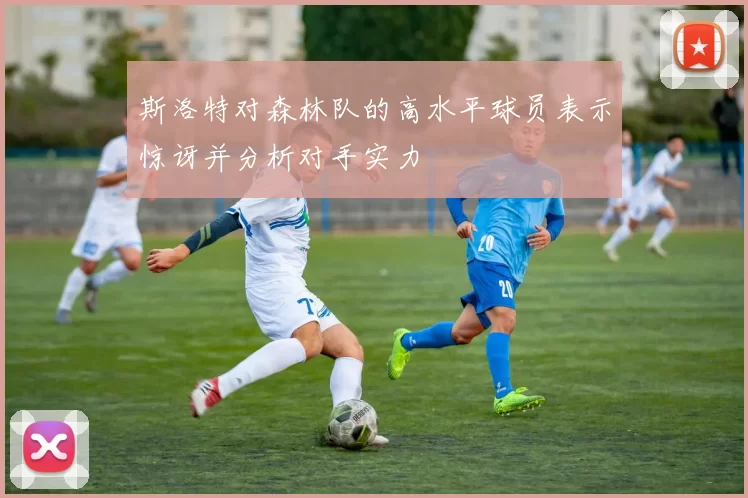 斯洛特对森林队的高水平球员表示惊讶并分析对手实力