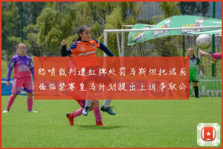 怒喷裁判遭红牌处罚马斯坦托诺或面临禁赛皇马计划提出上诉争取公正处理